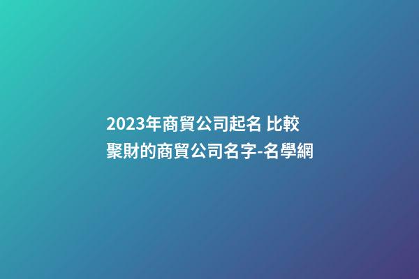 2023年商貿公司起名 比較聚財的商貿公司名字-名學網-第1張-公司起名-玄機派